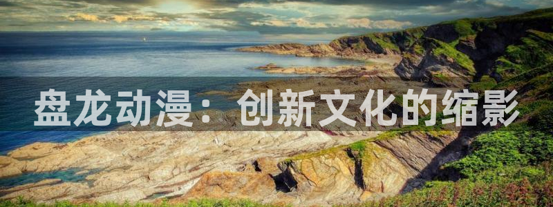 喜欢就是喜欢樱花动漫：盘龙动漫：创新文化的缩影